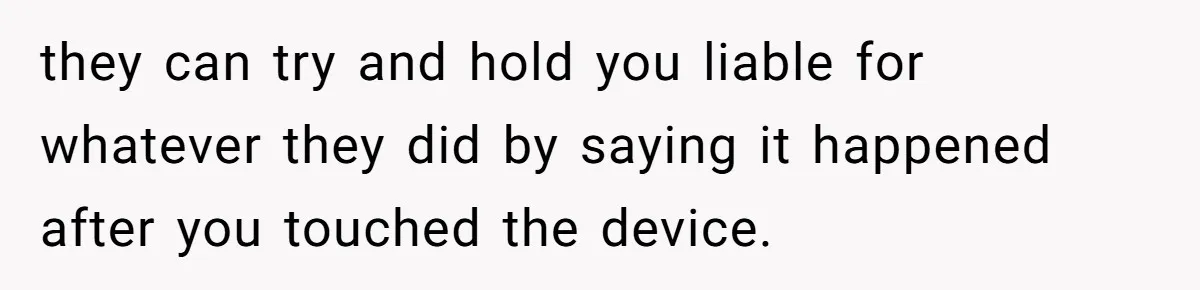 they can try and hold you liable for whatever they did by saying it happened after you touched the device.