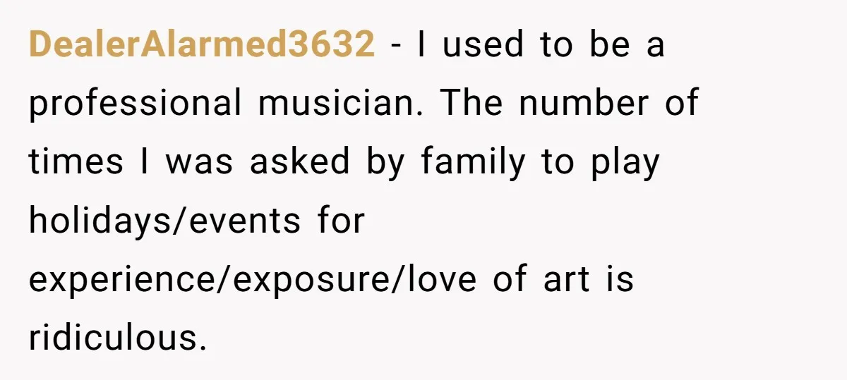DealerAlarmed3632 − I used to be a professional musician. The number of times I was asked by family to play holidays/events for experience/exposure/love of art is ridiculous.