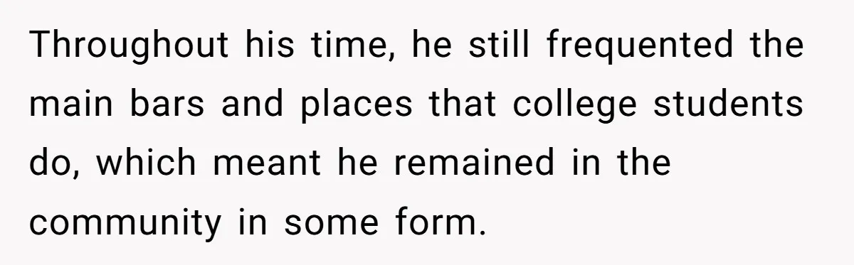 Throughout his time, he still frequented the main bars and places that college students do, which meant he remained in the community in some form.