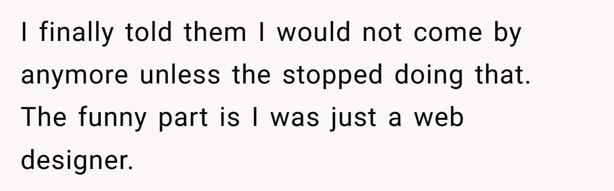 I finally told them I would not come by anymore unless the stopped doing that. The funny part is I was just a web designer.