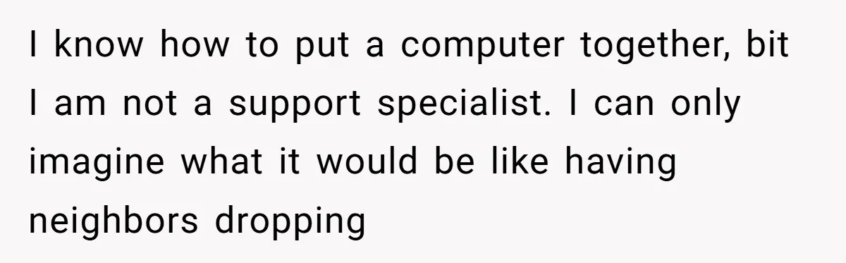 I know how to put a computer together, bit I am not a support specialist. I can only imagine what it would be like having neighbors dropping