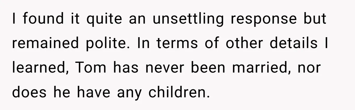 I found it quite an unsettling response but remained polite. In terms of other details I learned, Tom has never been married, nor does he have any children.