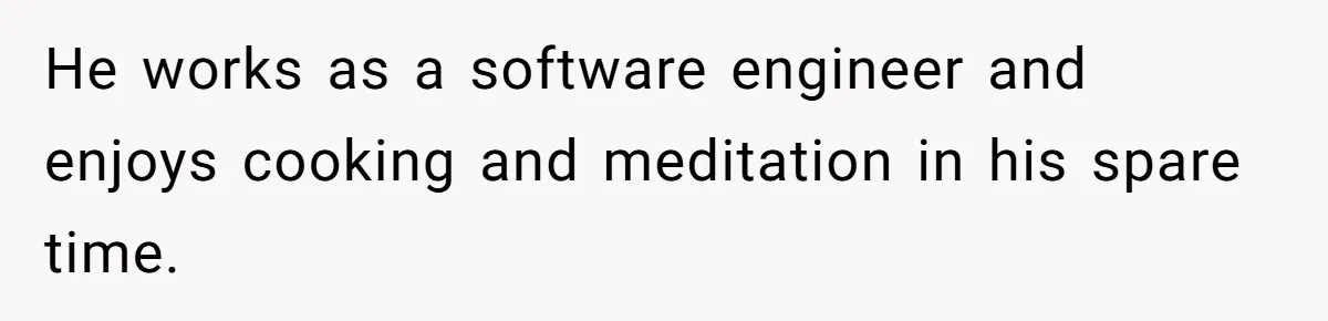He works as a software engineer and enjoys cooking and meditation in his spare time.