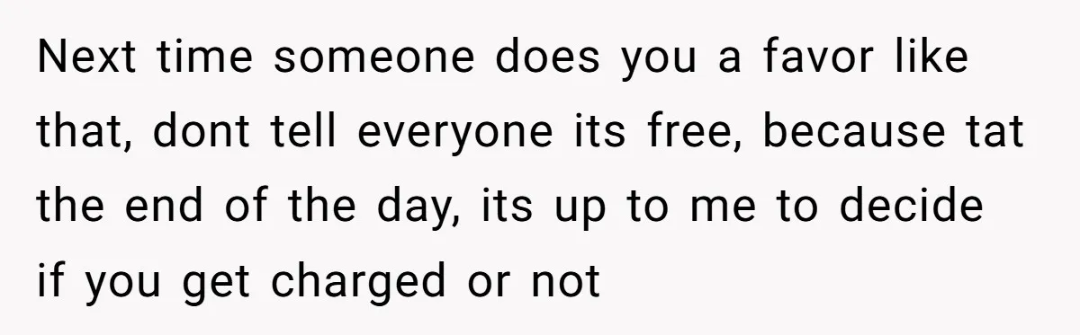 Next time someone does you a favor like that, dont tell everyone its free, because tat the end of the day, its up to me to decide if you get...