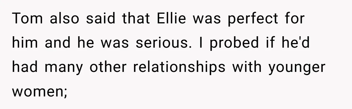 Tom also said that Ellie was perfect for him and he was serious. I probed if he'd had many other relationships with younger women;