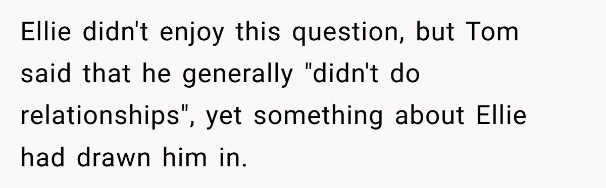Ellie didn't enjoy this question, but Tom said that he generally "didn't do relationships", yet something about Ellie had drawn him in.