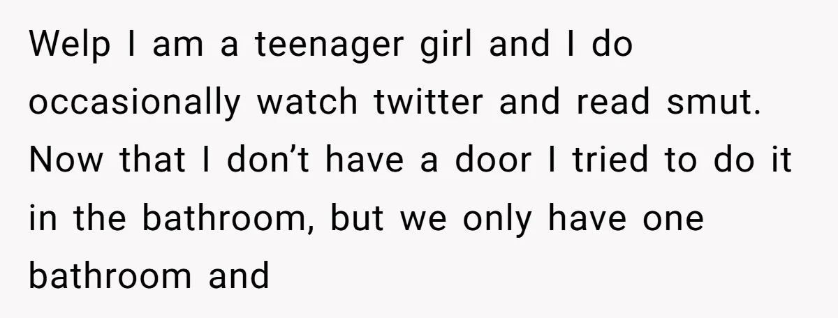 Welp I am a teenager girl and I do occasionally watch twitter and read smut. Now that I don’t have a door I tried to do it in the bathroom,...