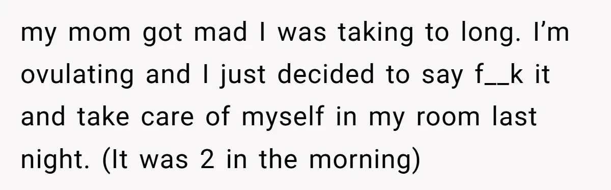 my mom got mad I was taking to long. I’m ovulating and I just decided to say f__k it and take care of myself in my room last night. (It...