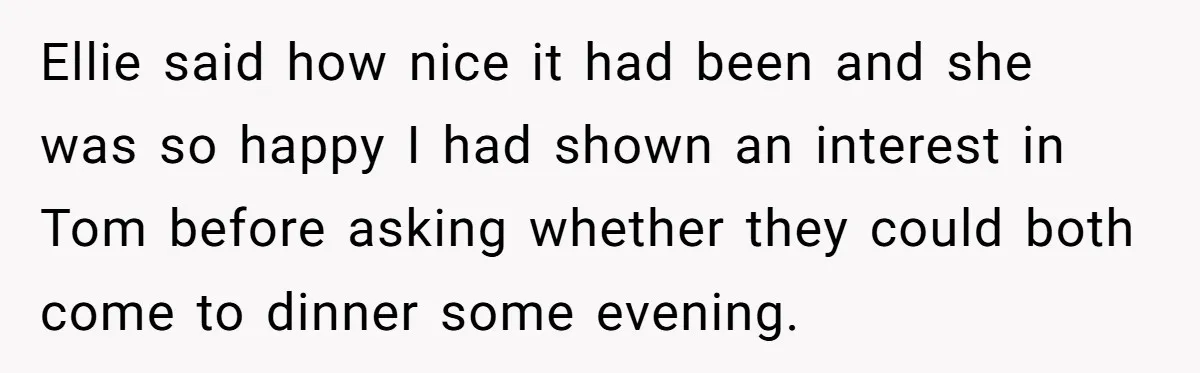 Ellie said how nice it had been and she was so happy I had shown an interest in Tom before asking whether they could both come to dinner some evening.