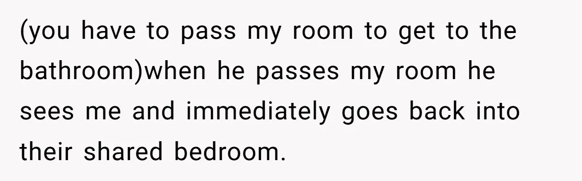 (you have to pass my room to get to the bathroom)when he passes my room he sees me and immediately goes back into their shared bedroom.