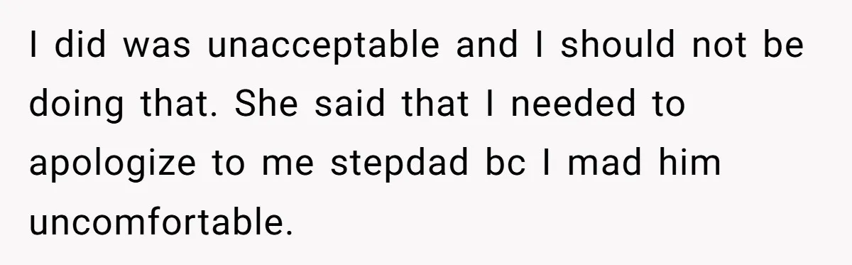 I did was unacceptable and I should not be doing that. She said that I needed to apologize to me stepdad bc I mad him uncomfortable.