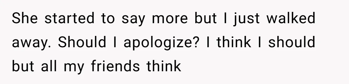 She started to say more but I just walked away. Should I apologize? I think I should but all my friends think
