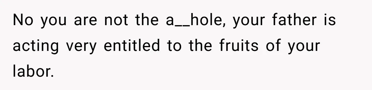 No you are not the a__hole, your father is acting very entitled to the fruits of your labor.