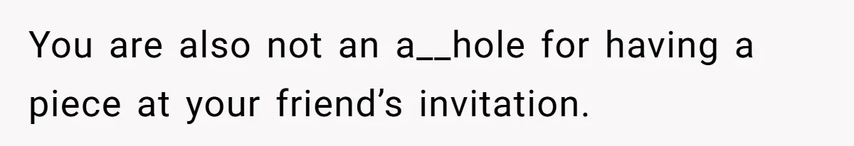 You are also not an a__hole for having a piece at your friend’s invitation.