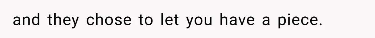 and they chose to let you have a piece.