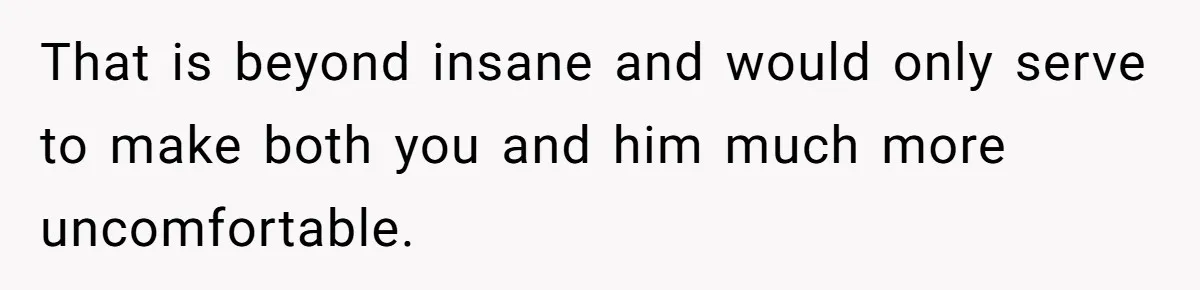 That is beyond insane and would only serve to make both you and him much more uncomfortable.