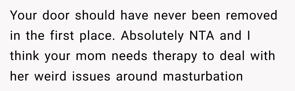 Your door should have never been removed in the first place. Absolutely NTA and I think your mom needs therapy to deal with her weird issues around masturbation