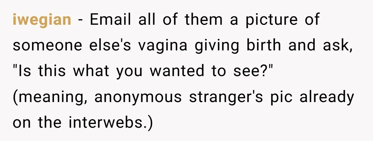 iwegian − Email all of them a picture of someone else's vagina giving birth and ask, "Is this what you wanted to see?" (meaning, anonymous stranger's pic already on the...