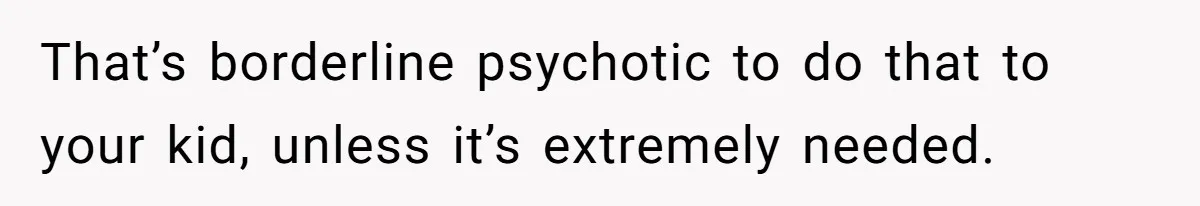 That’s borderline psychotic to do that to your kid, unless it’s extremely needed.