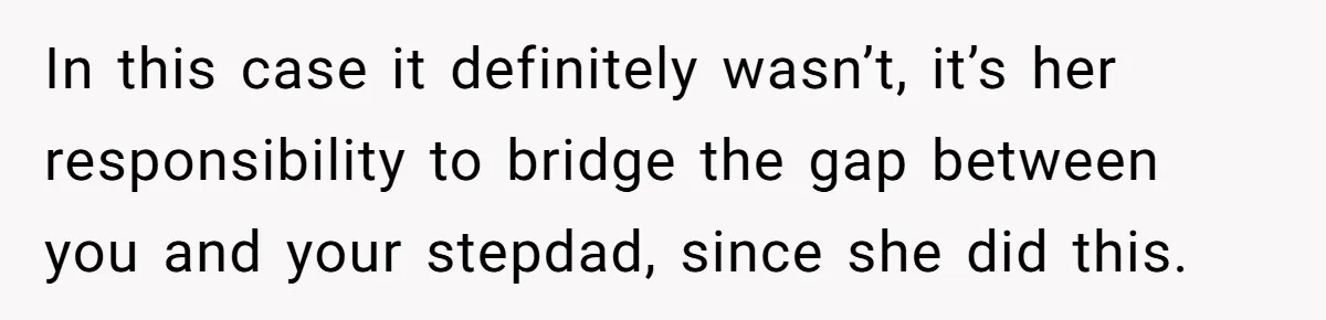 In this case it definitely wasn’t, it’s her responsibility to bridge the gap between you and your stepdad, since she did this.