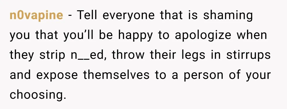 n0vapine − Tell everyone that is shaming you that you’ll be happy to apologize when they strip n__ed, throw their legs in stirrups and expose themselves to a person of...