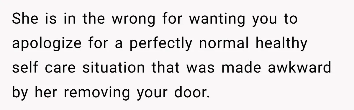 She is in the wrong for wanting you to apologize for a perfectly normal healthy self care situation that was made awkward by her removing your door.