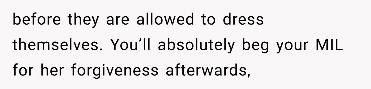 before they are allowed to dress themselves. You’ll absolutely beg your MIL for her forgiveness afterwards,