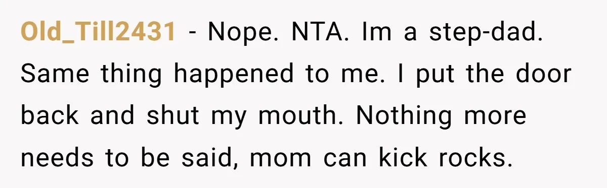 Old_Till2431 − Nope. NTA. Im a step-dad. Same thing happened to me. I put the door back and shut my mouth. Nothing more needs to be said, mom can kick...