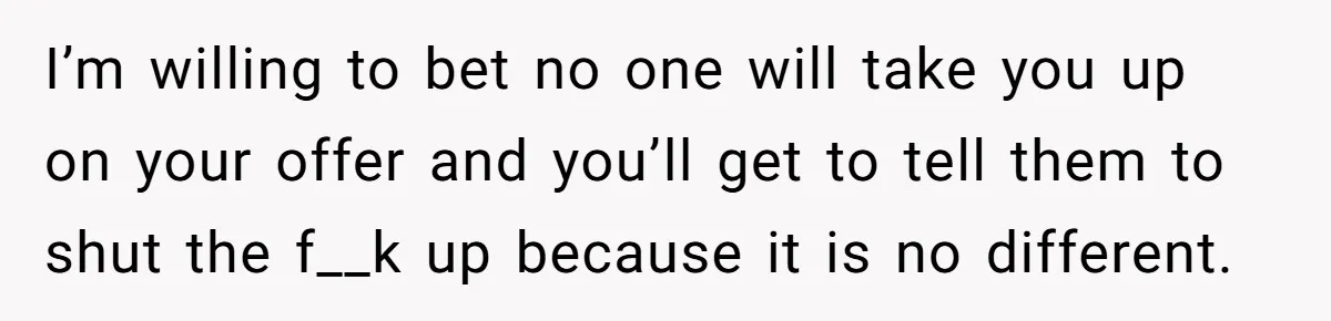 I’m willing to bet no one will take you up on your offer and you’ll get to tell them to shut the f__k up because it is no different.
