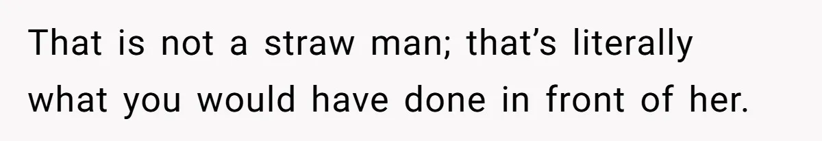 That is not a straw man; that’s literally what you would have done in front of her.