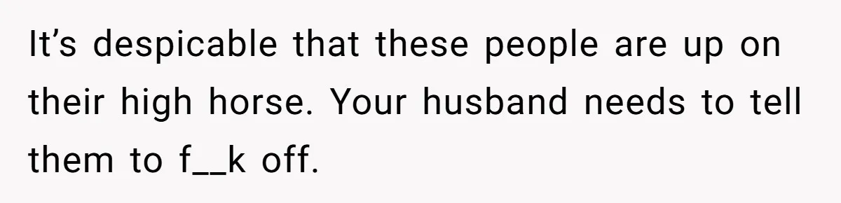 It’s despicable that these people are up on their high horse. Your husband needs to tell them to f__k off.