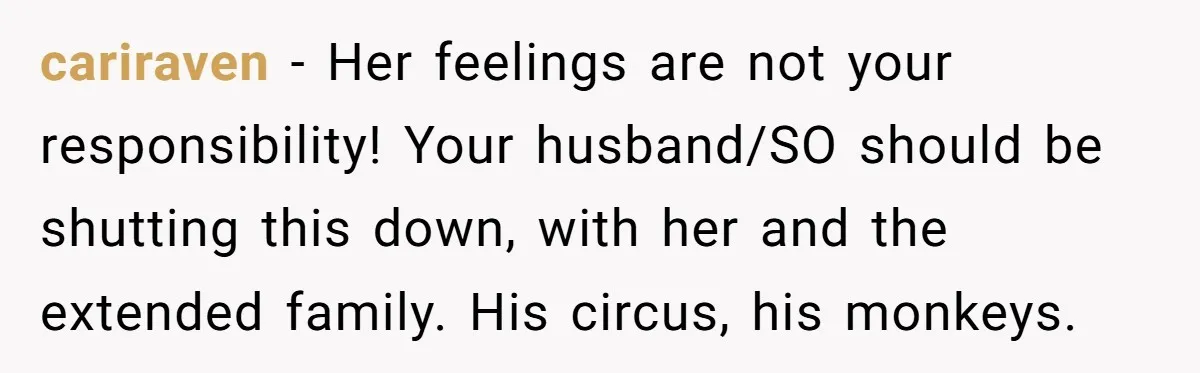 cariraven − Her feelings are not your responsibility! Your husband/SO should be shutting this down, with her and the extended family. His circus, his monkeys.