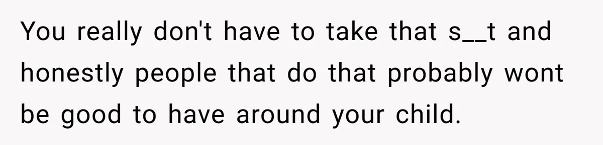You really don't have to take that s__t and honestly people that do that probably wont be good to have around your child.
