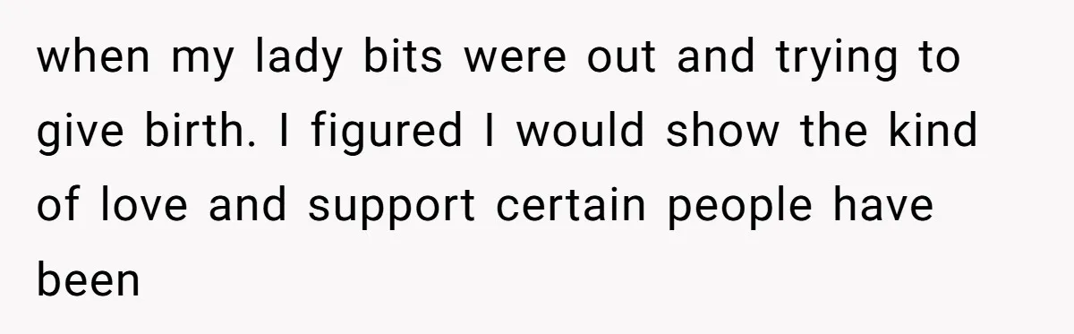 when my lady bits were out and trying to give birth. I figured I would show the kind of love and support certain people have been