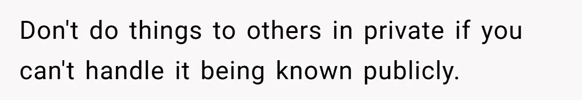Don't do things to others in private if you can't handle it being known publicly.
