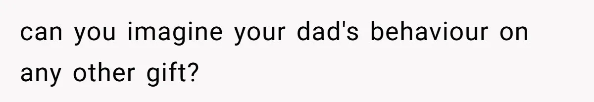 can you imagine your dad's behaviour on any other gift?