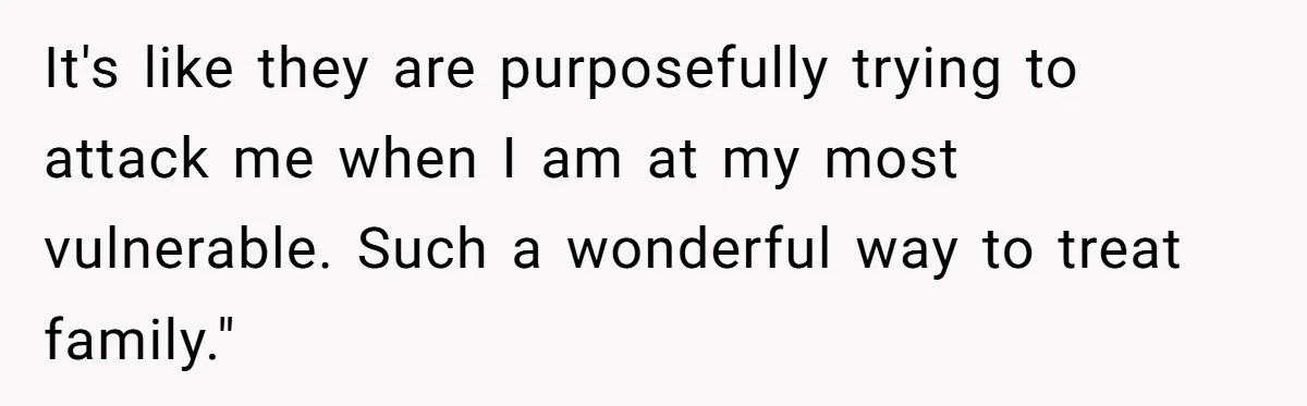 It's like they are purposefully trying to attack me when I am at my most vulnerable. Such a wonderful way to treat family."