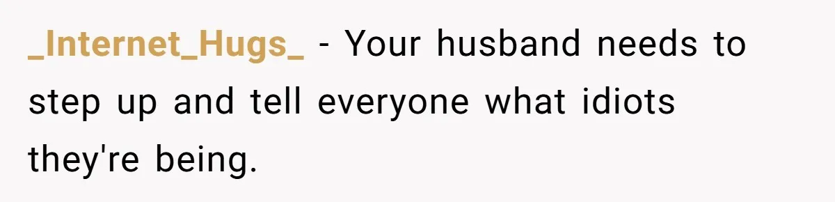 _Internet_Hugs_ − Your husband needs to step up and tell everyone what idiots they're being.