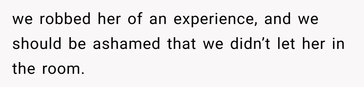 we robbed her of an experience, and we should be ashamed that we didn’t let her in the room.