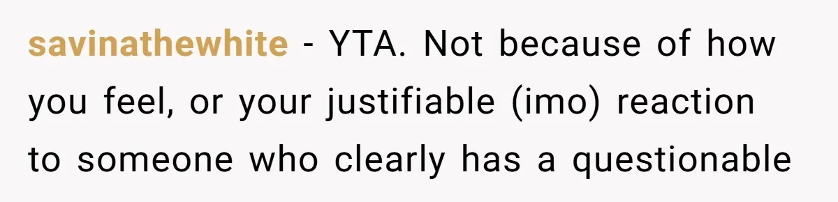 savinathewhite − YTA. Not because of how you feel, or your justifiable (imo) reaction to someone who clearly has a questionable
