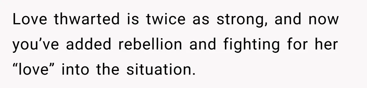 Love thwarted is twice as strong, and now you’ve added rebellion and fighting for her “love” into the situation.