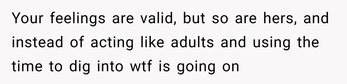 Your feelings are valid, but so are hers, and instead of acting like adults and using the time to dig into wtf is going on