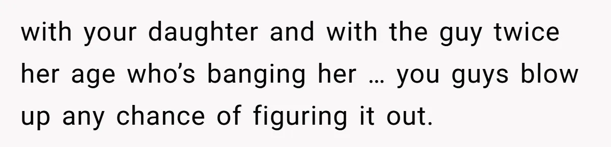 with your daughter and with the guy twice her age who’s banging her … you guys blow up any chance of figuring it out.