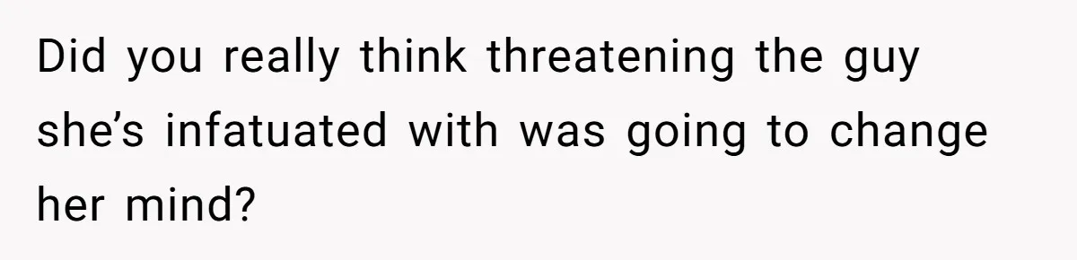 Did you really think threatening the guy she’s infatuated with was going to change her mind?