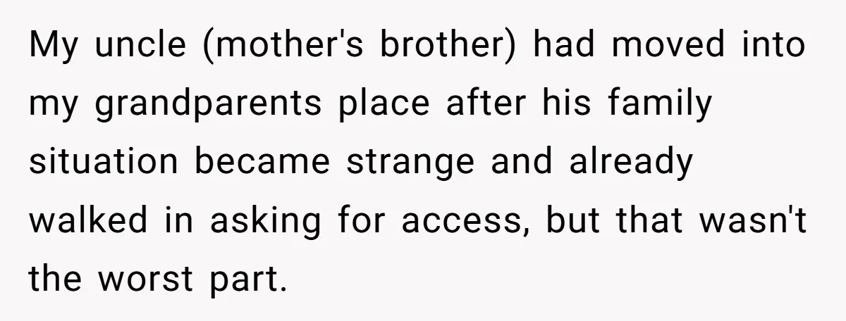 My uncle (mother's brother) had moved into my grandparents place after his family situation became strange and already walked in asking for access, but that wasn't the worst part.