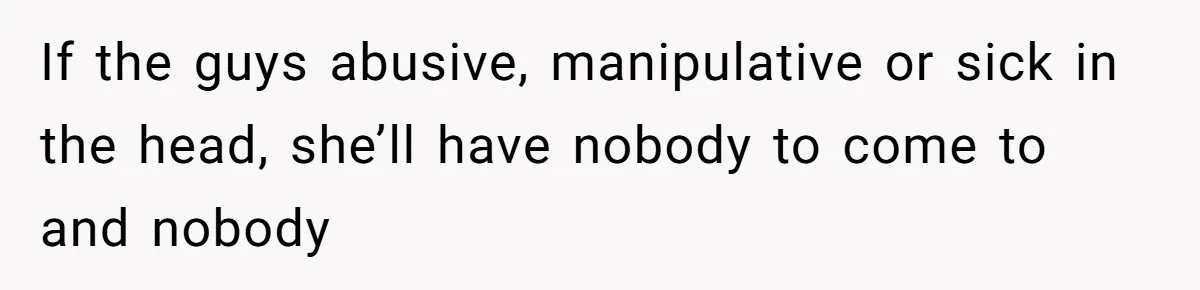 If the guys abusive, manipulative or sick in the head, she’ll have nobody to come to and nobody