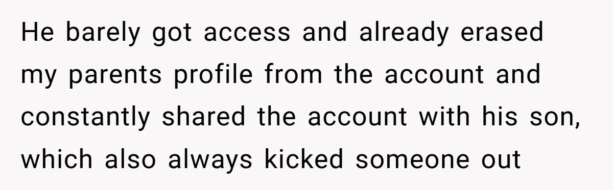 He barely got access and already erased my parents profile from the account and constantly shared the account with his son, which also always kicked someone out