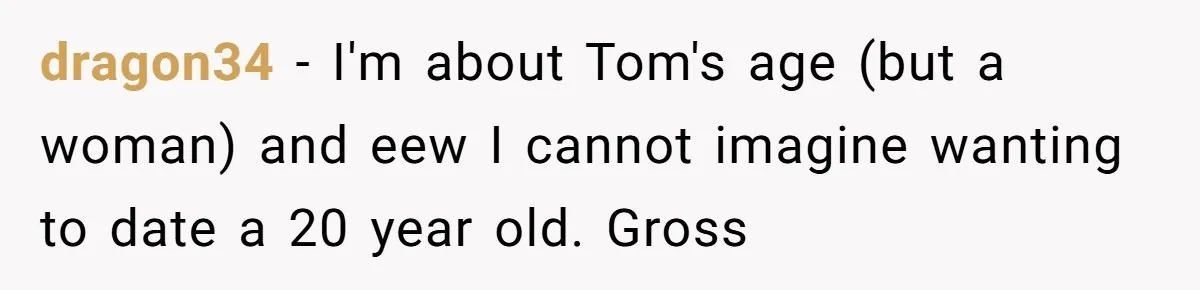 dragon34 − I'm about Tom's age (but a woman) and eew I cannot imagine wanting to date a 20 year old. Gross