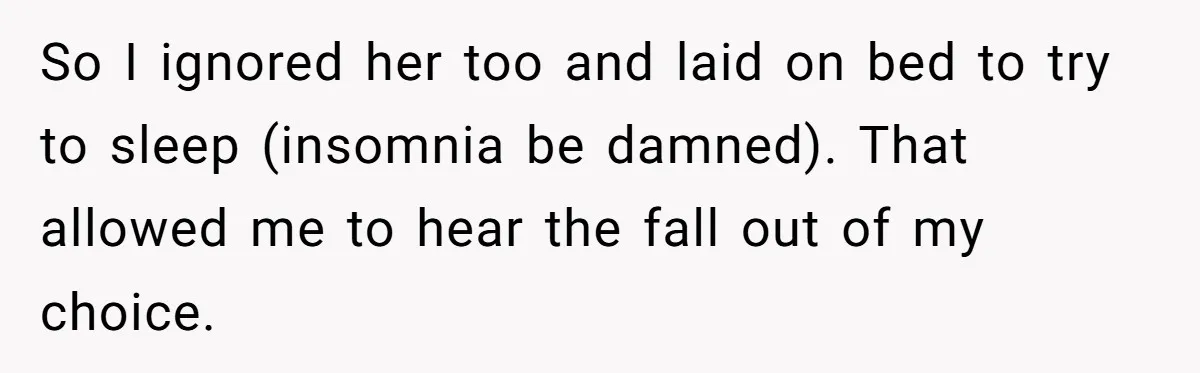 So I ignored her too and laid on bed to try to sleep (insomnia be damned). That allowed me to hear the fall out of my choice.