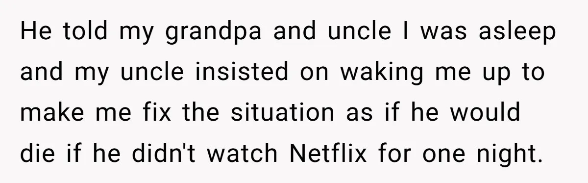 He told my grandpa and uncle I was asleep and my uncle insisted on waking me up to make me fix the situation as if he would die if he...